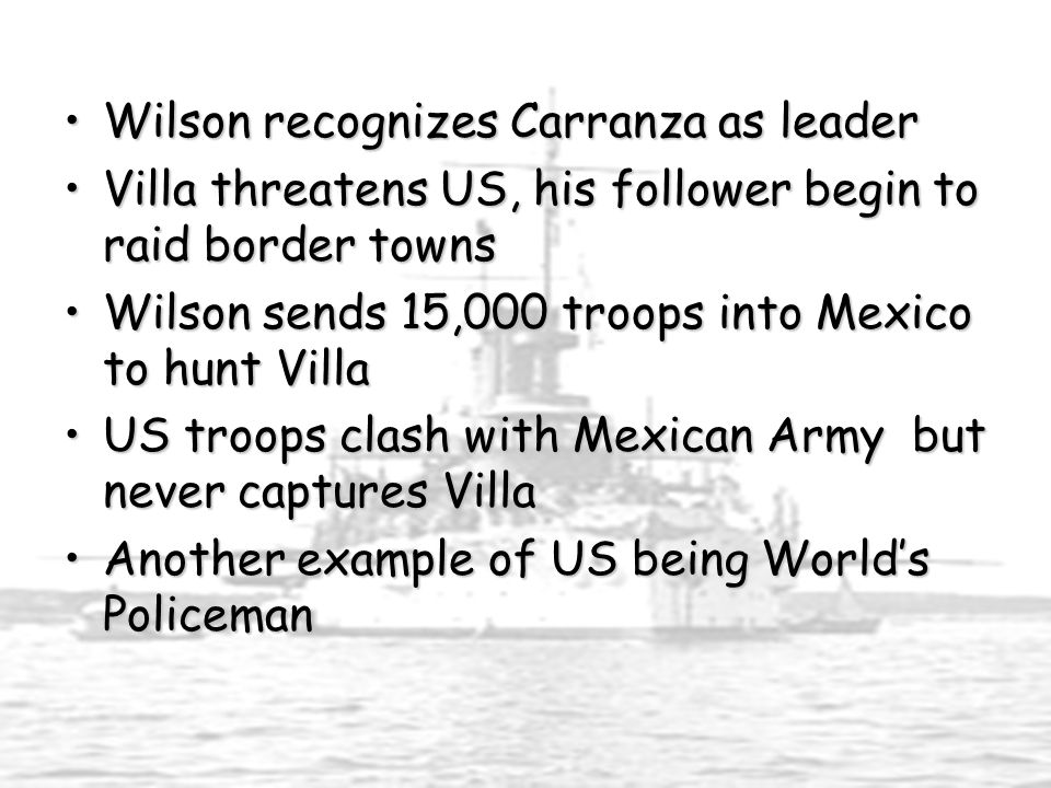 Wilson recognizes Carranza as leaderWilson recognizes Carranza as leader Villa threatens US, his follower begin to raid border townsVilla threatens US, his follower begin to raid border towns Wilson sends 15,000 troops into Mexico to hunt VillaWilson sends 15,000 troops into Mexico to hunt Villa US troops clash with Mexican Army but never captures VillaUS troops clash with Mexican Army but never captures Villa Another example of US being World’s PolicemanAnother example of US being World’s Policeman