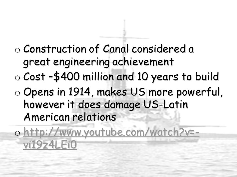 o Construction of Canal considered a great engineering achievement o Cost –$400 million and 10 years to build o Opens in 1914, makes US more powerful, however it does damage US-Latin American relations o   v=- vi19z4LEi0   v=- vi19z4LEi0   v=- vi19z4LEi0