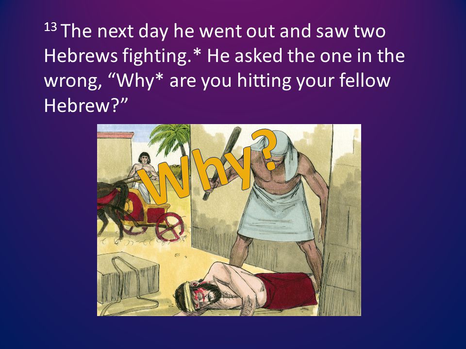 13 The next day he went out and saw two Hebrews fighting.* He asked the one in the wrong, Why* are you hitting your fellow Hebrew