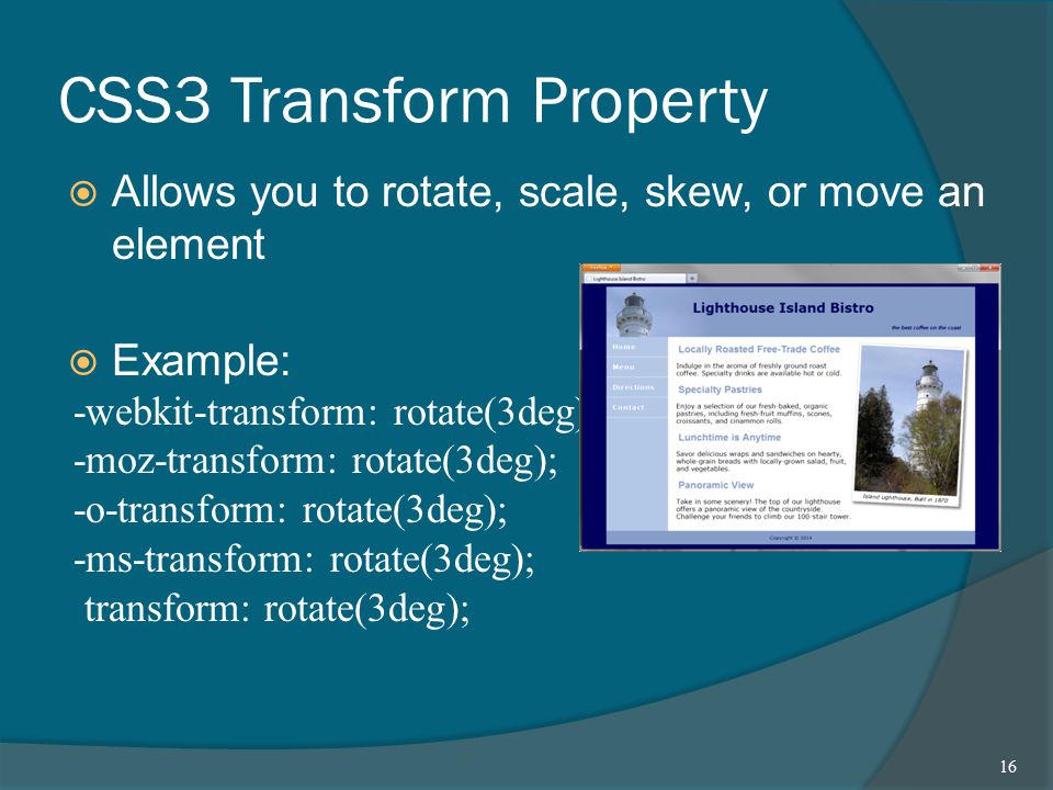 CSS3 Transform Property  Allows you to rotate, scale, skew, or move an element  Example: -webkit-transform: rotate(3deg); -moz-transform: rotate(3deg); -o-transform: rotate(3deg); -ms-transform: rotate(3deg); transform: rotate(3deg); 16