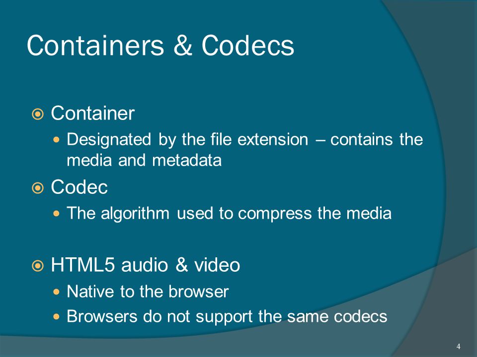 Containers & Codecs  Container Designated by the file extension – contains the media and metadata  Codec The algorithm used to compress the media  HTML5 audio & video Native to the browser Browsers do not support the same codecs 4