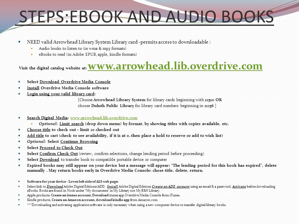 STEPS:EBOOK AND AUDIO BOOKS NEED valid Arrowhead Library System Library card -permits access to downloadable : Audio books to listen to (in wma & mp3 formats) eBooks to read (in Adobe EPUB, apple, kindle formats) Visit the digital catalog website at:     Select Download Overdrive Media Console Install Overdrive Media Console software Login using your valid library card: [Choose Arrowhead Library System for library cards beginning with OR choose Duluth Public Library for library card numbers beginning in ] Search Digital Media:   Optional: Limit search (drop down menu) by format, by showing titles with copies available, etc.