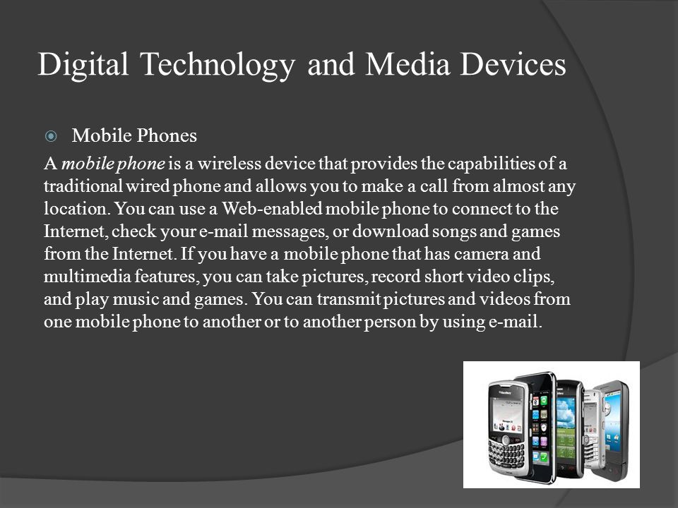 Digital Technology and Media Devices  Mobile Phones A mobile phone is a wireless device that provides the capabilities of a traditional wired phone and allows you to make a call from almost any location.