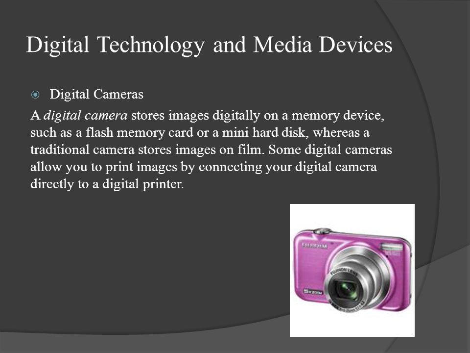 Digital Technology and Media Devices  Digital Cameras A digital camera stores images digitally on a memory device, such as a flash memory card or a mini hard disk, whereas a traditional camera stores images on film.