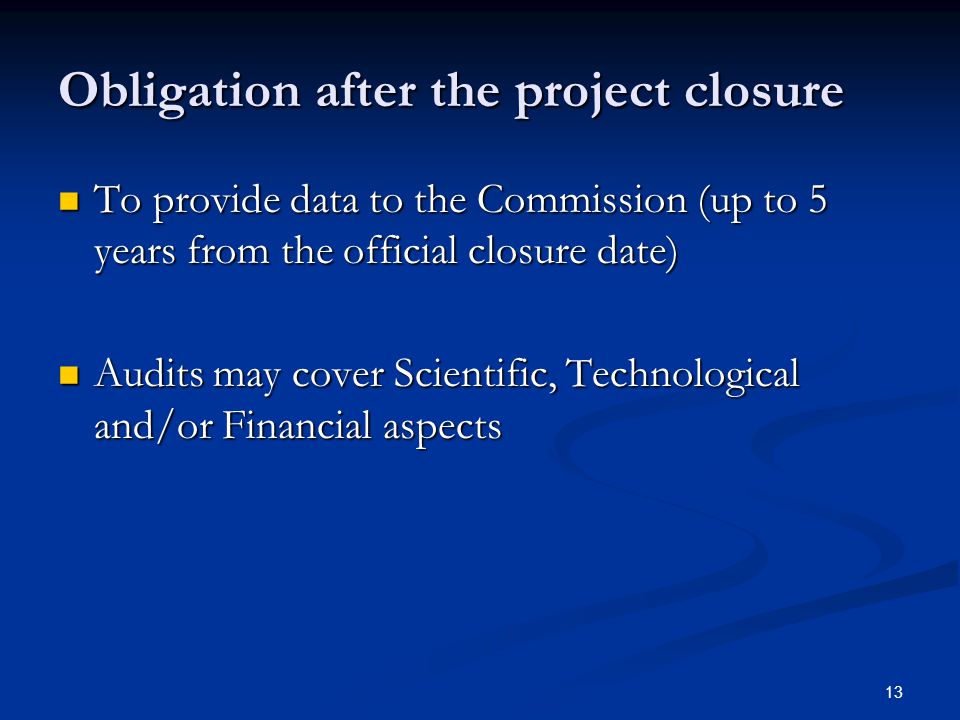 13 Obligation after the project closure To provide data to the Commission (up to 5 years from the official closure date) To provide data to the Commission (up to 5 years from the official closure date) Audits may cover Scientific, Technological and/or Financial aspects Audits may cover Scientific, Technological and/or Financial aspects