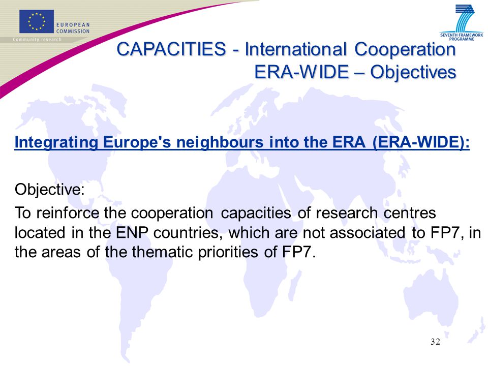32 Integrating Europe s neighbours into the ERA (ERA-WIDE): Objective: To reinforce the cooperation capacities of research centres located in the ENP countries, which are not associated to FP7, in the areas of the thematic priorities of FP7.