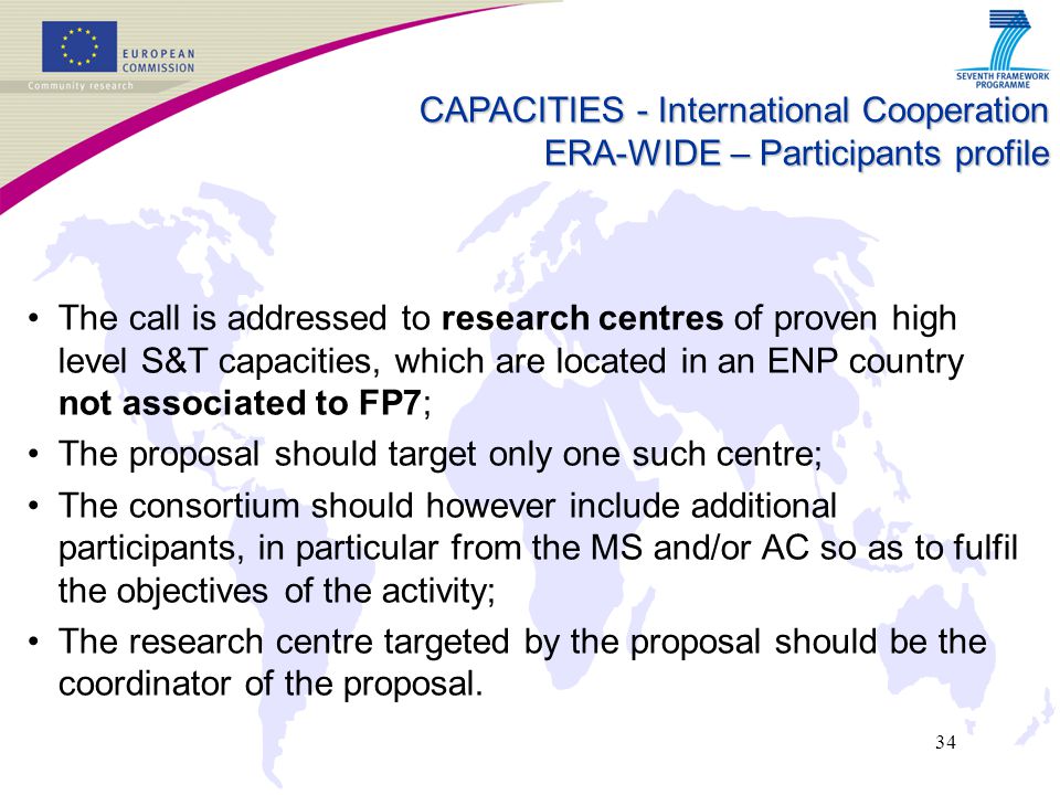 34 The call is addressed to research centres of proven high level S&T capacities, which are located in an ENP country not associated to FP7; The proposal should target only one such centre; The consortium should however include additional participants, in particular from the MS and/or AC so as to fulfil the objectives of the activity; The research centre targeted by the proposal should be the coordinator of the proposal.