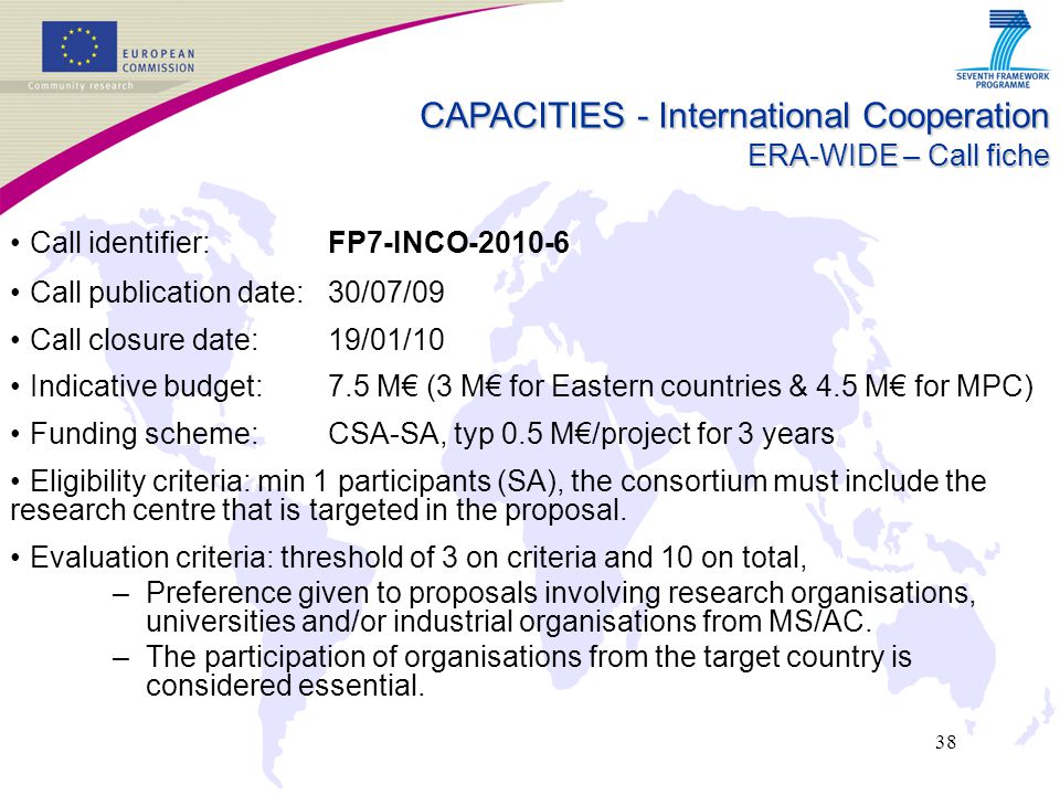 38 CAPACITIES - International Cooperation ERA-WIDE – Call fiche Call identifier: FP7-INCO Call publication date: 30/07/09 Call closure date: 19/01/10 Indicative budget: 7.5 M€ (3 M€ for Eastern countries & 4.5 M€ for MPC) Funding scheme: CSA-SA, typ 0.5 M€/project for 3 years Eligibility criteria: min 1 participants (SA), the consortium must include the research centre that is targeted in the proposal.