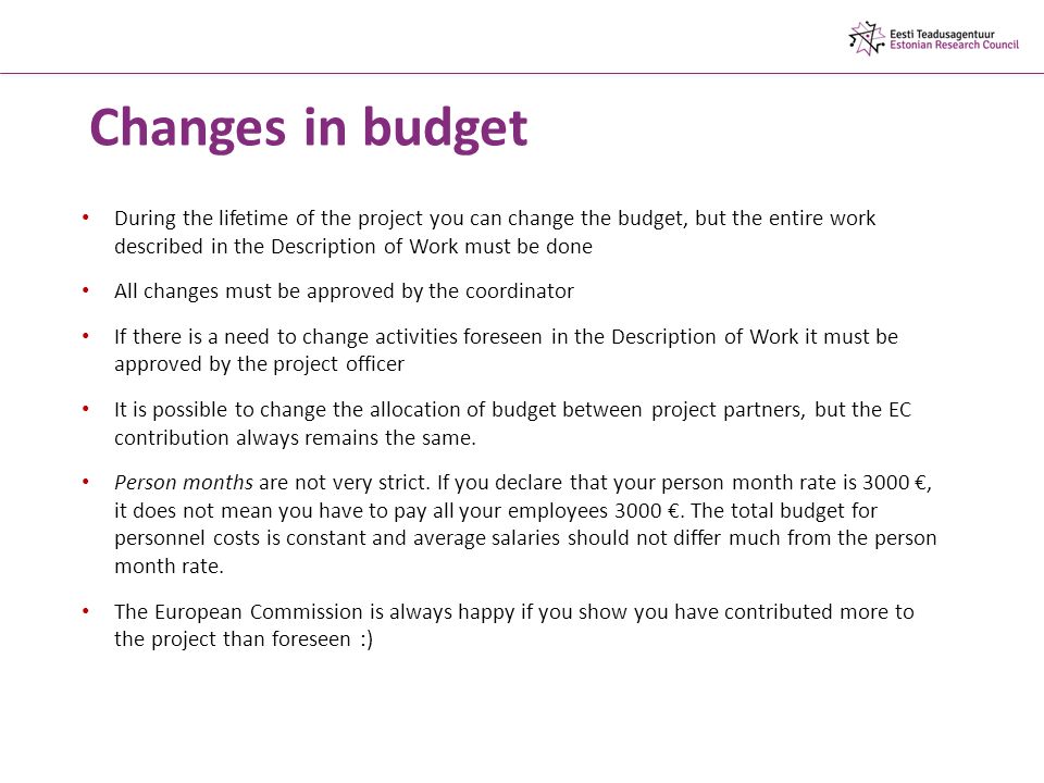 Changes in budget During the lifetime of the project you can change the budget, but the entire work described in the Description of Work must be done All changes must be approved by the coordinator If there is a need to change activities foreseen in the Description of Work it must be approved by the project officer It is possible to change the allocation of budget between project partners, but the EC contribution always remains the same.