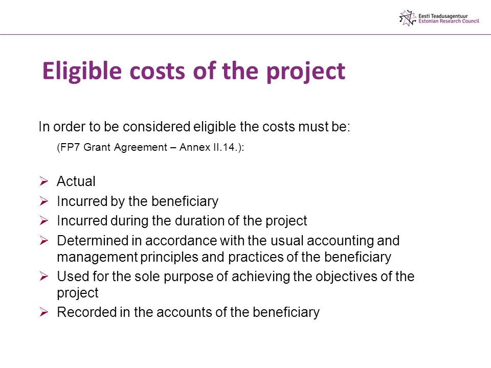Eligible costs of the project In order to be considered eligible the costs must be: (FP7 Grant Agreement – Annex II.14.):  Actual  Incurred by the beneficiary  Incurred during the duration of the project  Determined in accordance with the usual accounting and management principles and practices of the beneficiary  Used for the sole purpose of achieving the objectives of the project  Recorded in the accounts of the beneficiary