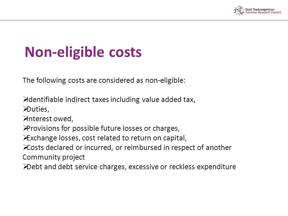Non-eligible costs The following costs are considered as non-eligible:  Identifiable indirect taxes including value added tax,  Duties,  Interest owed,  Provisions for possible future losses or charges,  Exchange losses, cost related to return on capital,  Costs declared or incurred, or reimbursed in respect of another Community project  Debt and debt service charges, excessive or reckless expenditure