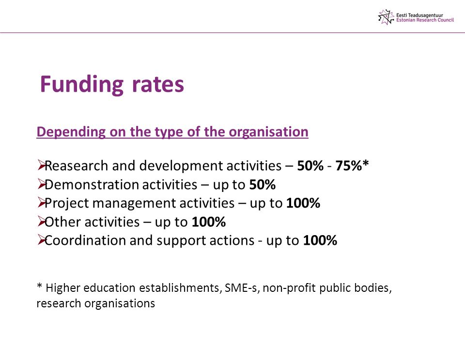 Funding rates Depending on the type of the organisation  Reasearch and development activities – 50% - 75%*  Demonstration activities – up to 50%  Project management activities – up to 100%  Other activities – up to 100%  Coordination and support actions - up to 100% * Higher education establishments, SME-s, non-profit public bodies, research organisations