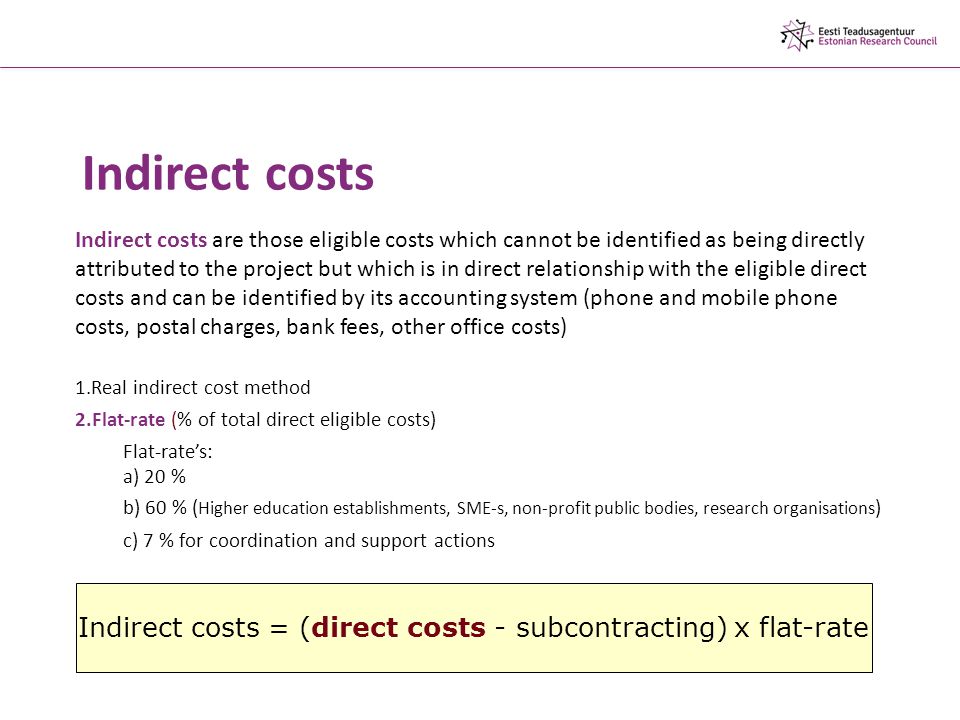 Indirect costs Indirect costs are those eligible costs which cannot be identified as being directly attributed to the project but which is in direct relationship with the eligible direct costs and can be identified by its accounting system (phone and mobile phone costs, postal charges, bank fees, other office costs) 1.Real indirect cost method 2.Flat-rate (% of total direct eligible costs) Flat-rate’s: a) 20 % b) 60 % ( Higher education establishments, SME-s, non-profit public bodies, research organisations ) c) 7 % for coordination and support actions Indirect costs = (direct costs - subcontracting) x flat-rate