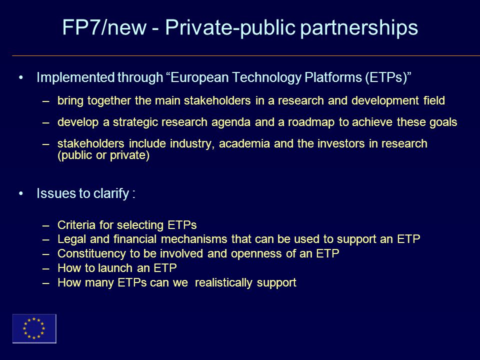 FP7/new - Private-public partnerships Implemented through European Technology Platforms (ETPs) –bring together the main stakeholders in a research and development field –develop a strategic research agenda and a roadmap to achieve these goals –stakeholders include industry, academia and the investors in research (public or private) Issues to clarify : –Criteria for selecting ETPs –Legal and financial mechanisms that can be used to support an ETP –Constituency to be involved and openness of an ETP –How to launch an ETP –How many ETPs can we realistically support