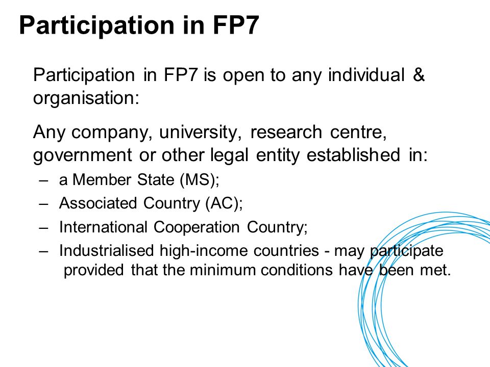 Participation in FP7 Participation in FP7 is open to any individual & organisation: Any company, university, research centre, government or other legal entity established in: – a Member State (MS); – Associated Country (AC); – International Cooperation Country; – Industrialised high-income countries - may participate provided that the minimum conditions have been met.