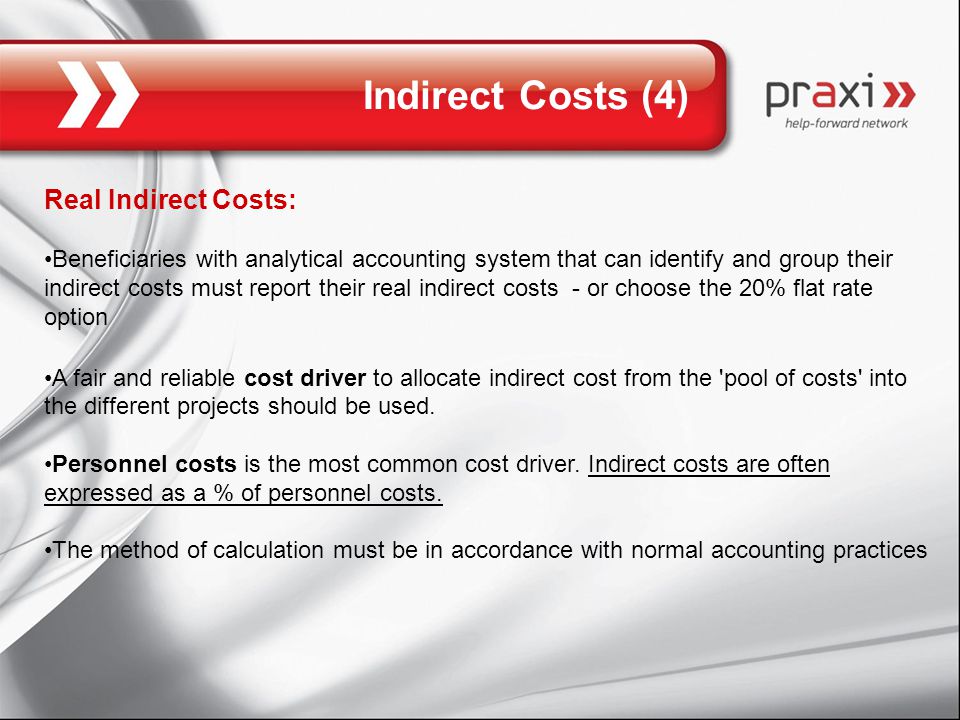 Indirect Costs (4) Real Indirect Costs: Beneficiaries with analytical accounting system that can identify and group their indirect costs must report their real indirect costs - or choose the 20% flat rate option A fair and reliable cost driver to allocate indirect cost from the pool of costs into the different projects should be used.