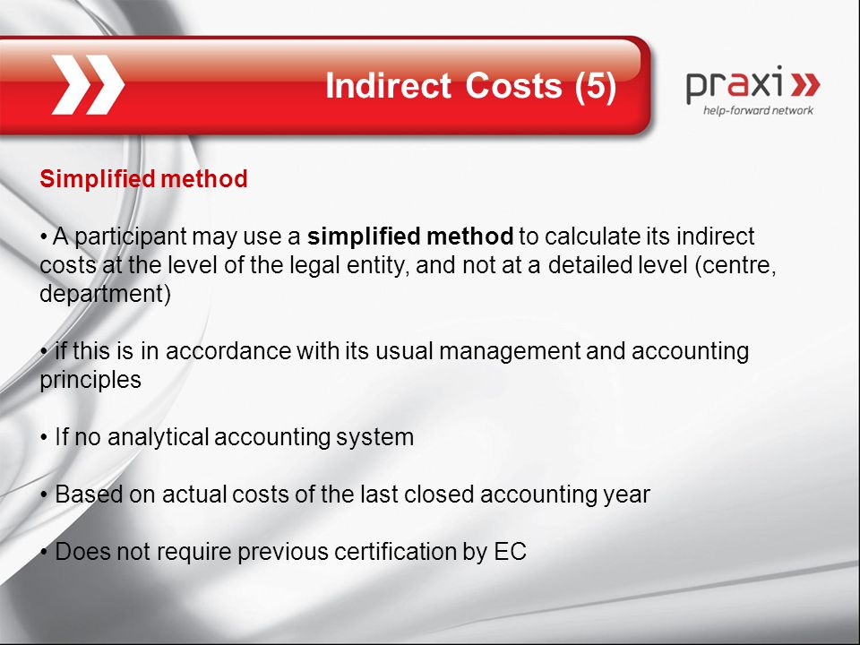 Indirect Costs (5) Simplified method A participant may use a simplified method to calculate its indirect costs at the level of the legal entity, and not at a detailed level (centre, department) if this is in accordance with its usual management and accounting principles If no analytical accounting system Based on actual costs of the last closed accounting year Does not require previous certification by EC