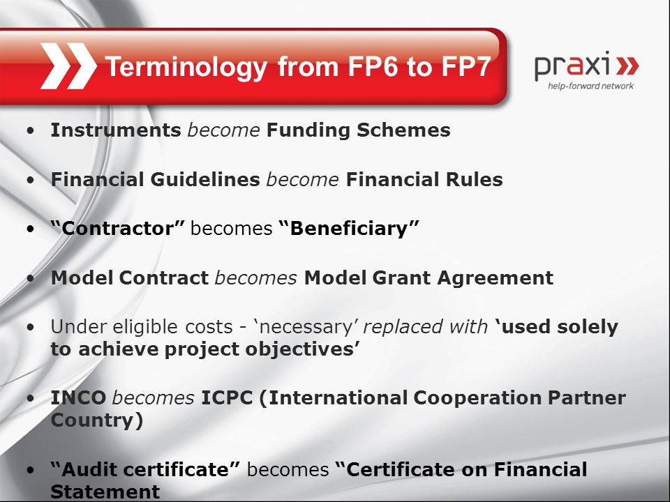 Terminology from FP6 to FP7 Instruments become Funding Schemes Financial Guidelines become Financial Rules Contractor becomes Beneficiary Model Contract becomes Model Grant Agreement Under eligible costs - ‘necessary’ replaced with ‘used solely to achieve project objectives’ INCO becomes ICPC (International Cooperation Partner Country) Audit certificate becomes Certificate on Financial Statement