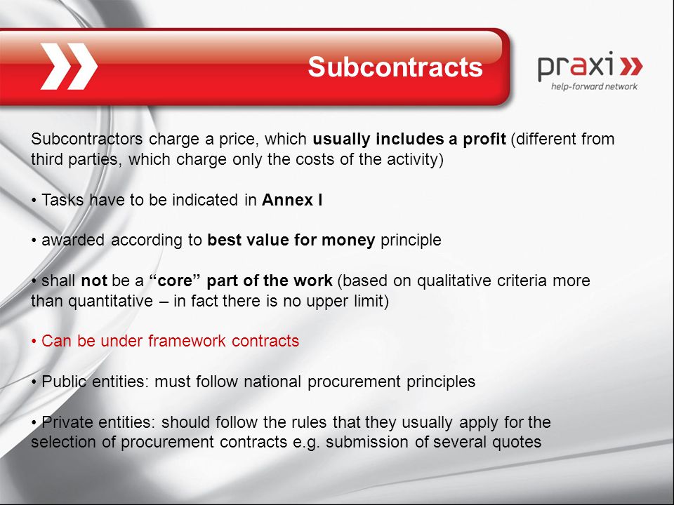Subcontracts Subcontractors charge a price, which usually includes a profit (different from third parties, which charge only the costs of the activity) Tasks have to be indicated in Annex I awarded according to best value for money principle shall not be a core part of the work (based on qualitative criteria more than quantitative – in fact there is no upper limit) Can be under framework contracts Public entities: must follow national procurement principles Private entities: should follow the rules that they usually apply for the selection of procurement contracts e.g.