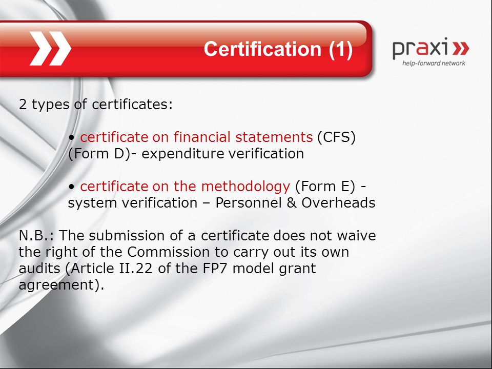 Certification (1) 2 types of certificates: certificate on financial statements (CFS) (Form D)- expenditure verification certificate on the methodology (Form E) - system verification – Personnel & Overheads N.B.: The submission of a certificate does not waive the right of the Commission to carry out its own audits (Article II.22 of the FP7 model grant agreement).