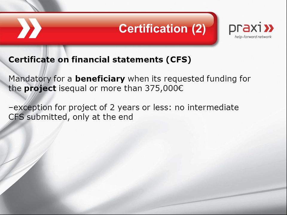 Certification (2) Certificate on financial statements (CFS) Mandatory for a beneficiary when its requested funding for the project isequal or more than 375,000€ –exception for project of 2 years or less: no intermediate CFS submitted, only at the end