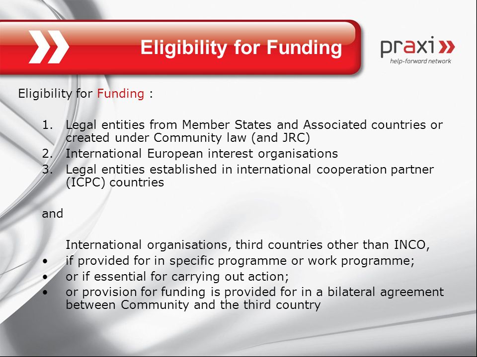 Eligibility for Funding Eligibility for Funding : 1.Legal entities from Member States and Associated countries or created under Community law (and JRC) 2.International European interest organisations 3.Legal entities established in international cooperation partner (ICPC) countries and International organisations, third countries other than INCO, if provided for in specific programme or work programme; or if essential for carrying out action; or provision for funding is provided for in a bilateral agreement between Community and the third country