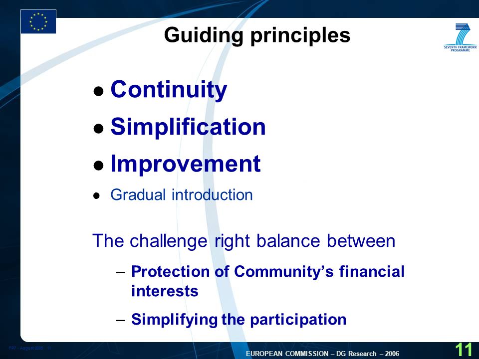 FP7 - August EUROPEAN COMMISSION – DG Research – Guiding principles l Continuity l Simplification l Improvement l Gradual introduction The challenge right balance between –Protection of Community’s financial interests –Simplifying the participation