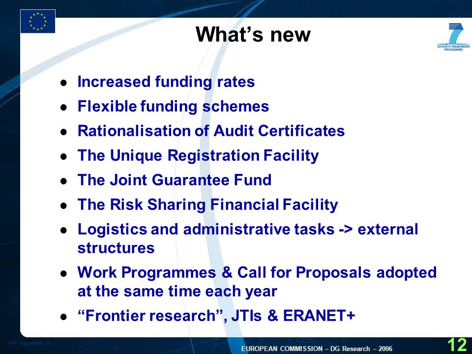 FP7 - August EUROPEAN COMMISSION – DG Research – What’s new l Increased funding rates l Flexible funding schemes l Rationalisation of Audit Certificates l The Unique Registration Facility l The Joint Guarantee Fund l The Risk Sharing Financial Facility l Logistics and administrative tasks -> external structures l Work Programmes & Call for Proposals adopted at the same time each year l Frontier research , JTIs & ERANET+