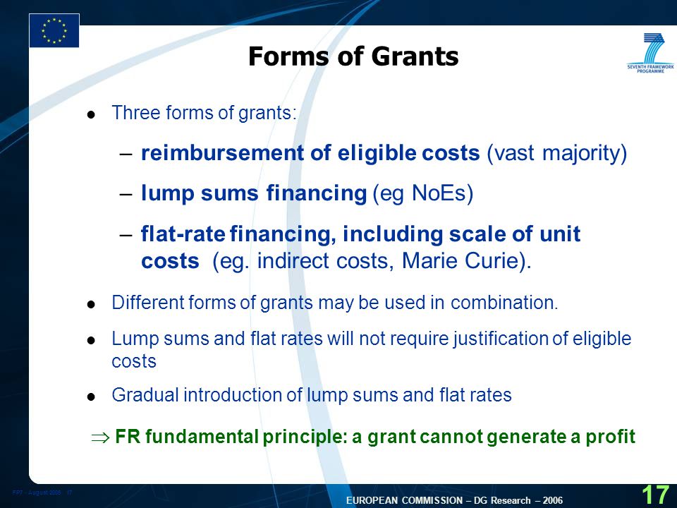 FP7 - August EUROPEAN COMMISSION – DG Research – Forms of Grants l Three forms of grants: –reimbursement of eligible costs (vast majority) –lump sums financing (eg NoEs) –flat-rate financing, including scale of unit costs (eg.