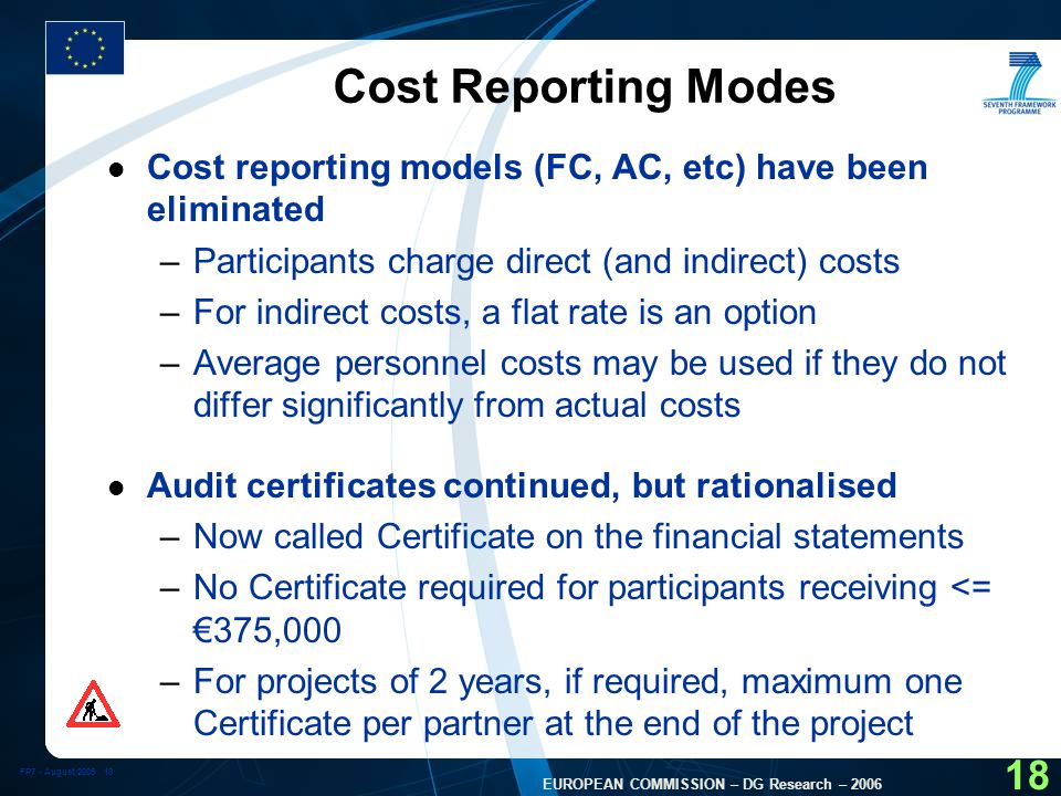 FP7 - August EUROPEAN COMMISSION – DG Research – Cost Reporting Modes l Cost reporting models (FC, AC, etc) have been eliminated –Participants charge direct (and indirect) costs –For indirect costs, a flat rate is an option –Average personnel costs may be used if they do not differ significantly from actual costs l Audit certificates continued, but rationalised –Now called Certificate on the financial statements –No Certificate required for participants receiving <= €375,000 –For projects of 2 years, if required, maximum one Certificate per partner at the end of the project
