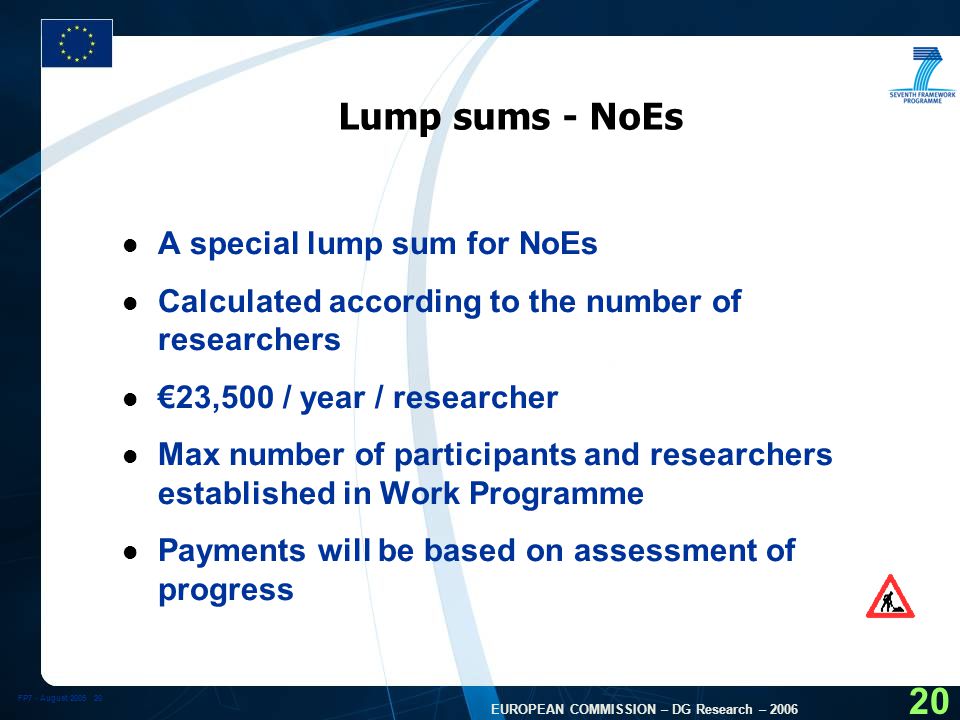 FP7 - August EUROPEAN COMMISSION – DG Research – Lump sums - NoEs l A special lump sum for NoEs l Calculated according to the number of researchers l €23,500 / year / researcher l Max number of participants and researchers established in Work Programme l Payments will be based on assessment of progress