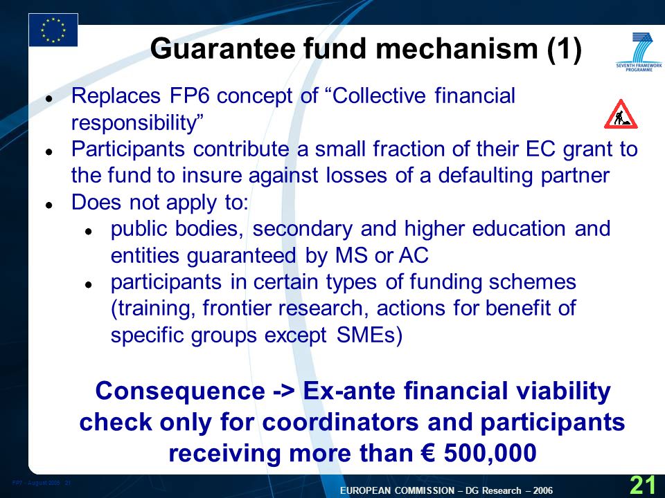 FP7 - August EUROPEAN COMMISSION – DG Research – Guarantee fund mechanism (1) ● Replaces FP6 concept of Collective financial responsibility ● Participants contribute a small fraction of their EC grant to the fund to insure against losses of a defaulting partner ● Does not apply to: ● public bodies, secondary and higher education and entities guaranteed by MS or AC ● participants in certain types of funding schemes (training, frontier research, actions for benefit of specific groups except SMEs) Consequence -> Ex-ante financial viability check only for coordinators and participants receiving more than € 500,000