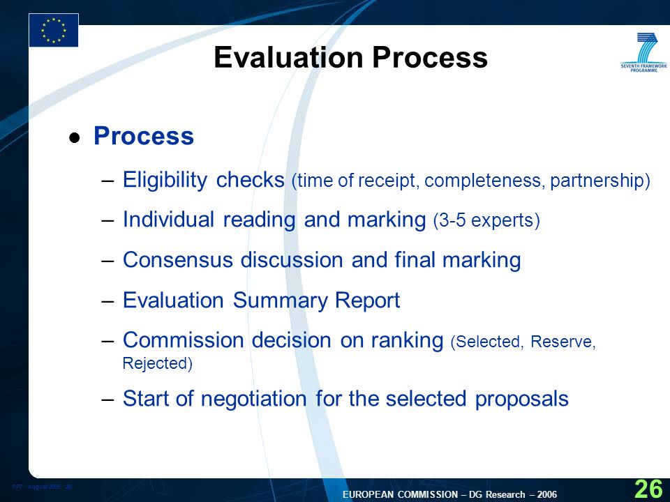 FP7 - August EUROPEAN COMMISSION – DG Research – Evaluation Process l Process –Eligibility checks (time of receipt, completeness, partnership) –Individual reading and marking (3-5 experts) –Consensus discussion and final marking –Evaluation Summary Report –Commission decision on ranking (Selected, Reserve, Rejected) –Start of negotiation for the selected proposals