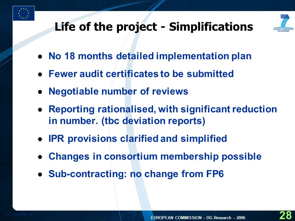 FP7 - August EUROPEAN COMMISSION – DG Research – Life of the project - Simplifications l No 18 months detailed implementation plan l Fewer audit certificates to be submitted l Negotiable number of reviews l Reporting rationalised, with significant reduction in number.