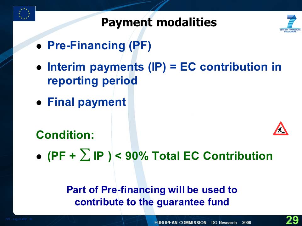 FP7 - August EUROPEAN COMMISSION – DG Research – Payment modalities l Pre-Financing (PF) l Interim payments (IP) = EC contribution in reporting period l Final payment Condition: l (PF +  IP ) < 90% Total EC Contribution Part of Pre-financing will be used to contribute to the guarantee fund