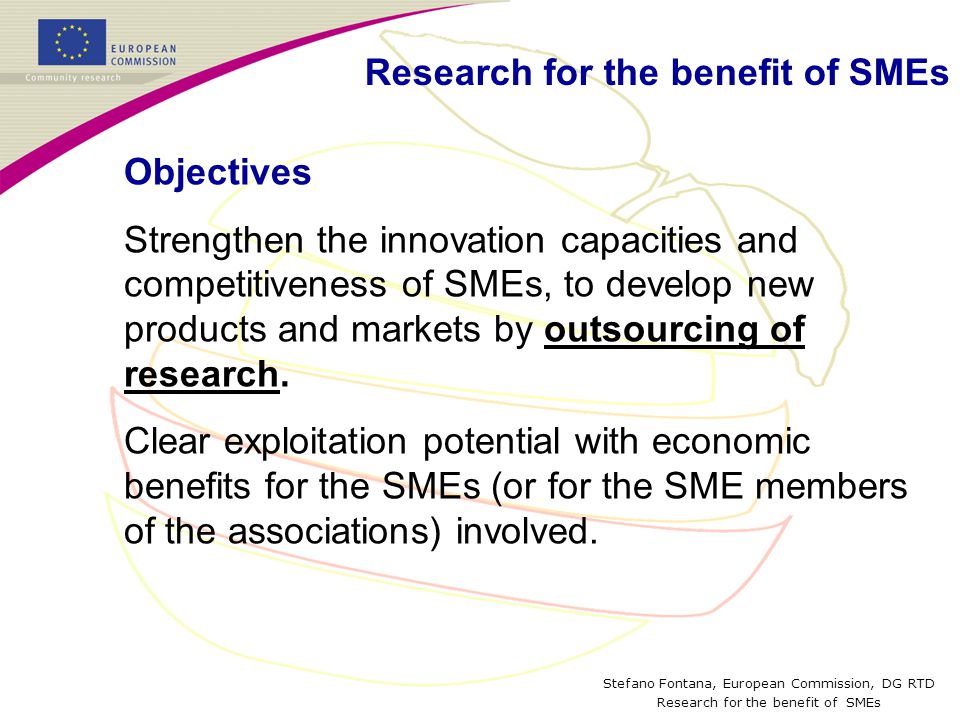 Stefano Fontana, European Commission, DG RTD Research for the benefit of SMEs Objectives Strengthen the innovation capacities and competitiveness of SMEs, to develop new products and markets by outsourcing of research.