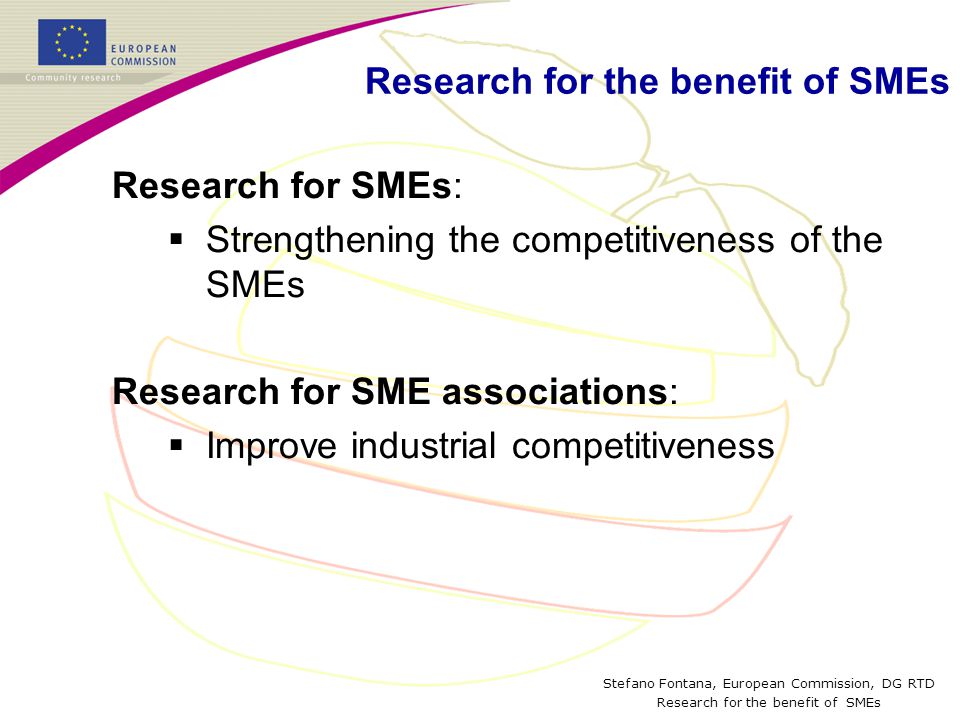 Stefano Fontana, European Commission, DG RTD Research for the benefit of SMEs Research for SMEs:  Strengthening the competitiveness of the SMEs Research for SME associations:  Improve industrial competitiveness