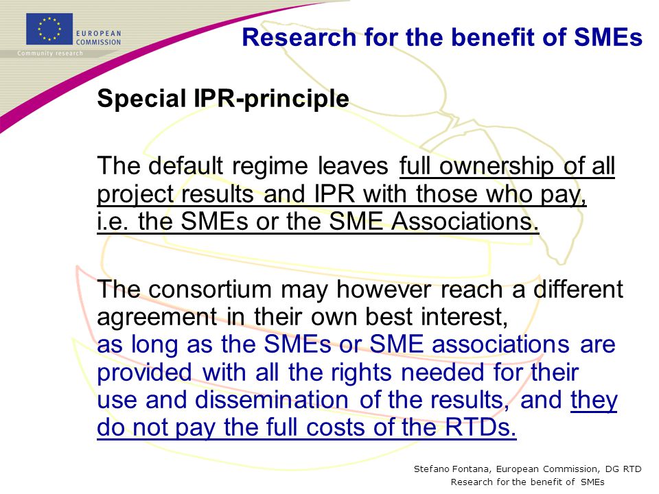 Stefano Fontana, European Commission, DG RTD Research for the benefit of SMEs Special IPR-principle The default regime leaves full ownership of all project results and IPR with those who pay, i.e.