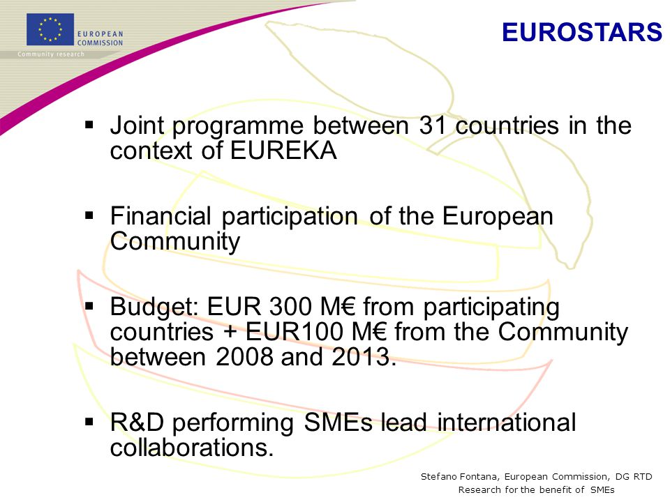 Stefano Fontana, European Commission, DG RTD Research for the benefit of SMEs  Joint programme between 31 countries in the context of EUREKA  Financial participation of the European Community  Budget: EUR 300 M€ from participating countries + EUR100 M€ from the Community between 2008 and 2013.