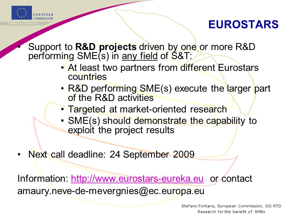 Stefano Fontana, European Commission, DG RTD Research for the benefit of SMEs EUROSTARS Support to R&D projects driven by one or more R&D performing SME(s) in any field of S&T: At least two partners from different Eurostars countries R&D performing SME(s) execute the larger part of the R&D activities Targeted at market-oriented research SME(s) should demonstrate the capability to exploit the project results Next call deadline: 24 September 2009 Information:   or contacthttp://