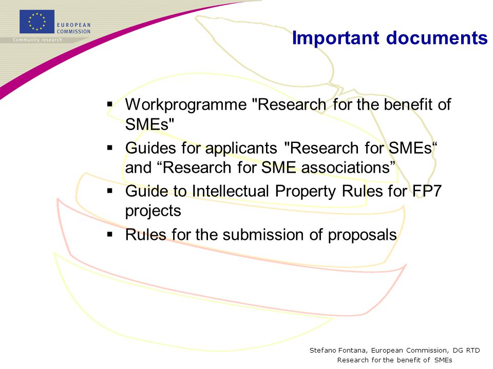Stefano Fontana, European Commission, DG RTD Research for the benefit of SMEs Important documents  Workprogramme Research for the benefit of SMEs  Guides for applicants Research for SMEs and Research for SME associations  Guide to Intellectual Property Rules for FP7 projects  Rules for the submission of proposals