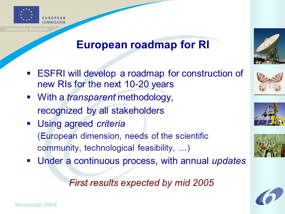 November 2004 European roadmap for RI  ESFRI will develop a roadmap for construction of new RIs for the next years  With a transparent methodology, recognized by all stakeholders  Using agreed criteria (European dimension, needs of the scientific community, technological feasibility, …)  Under a continuous process, with annual updates First results expected by mid 2005