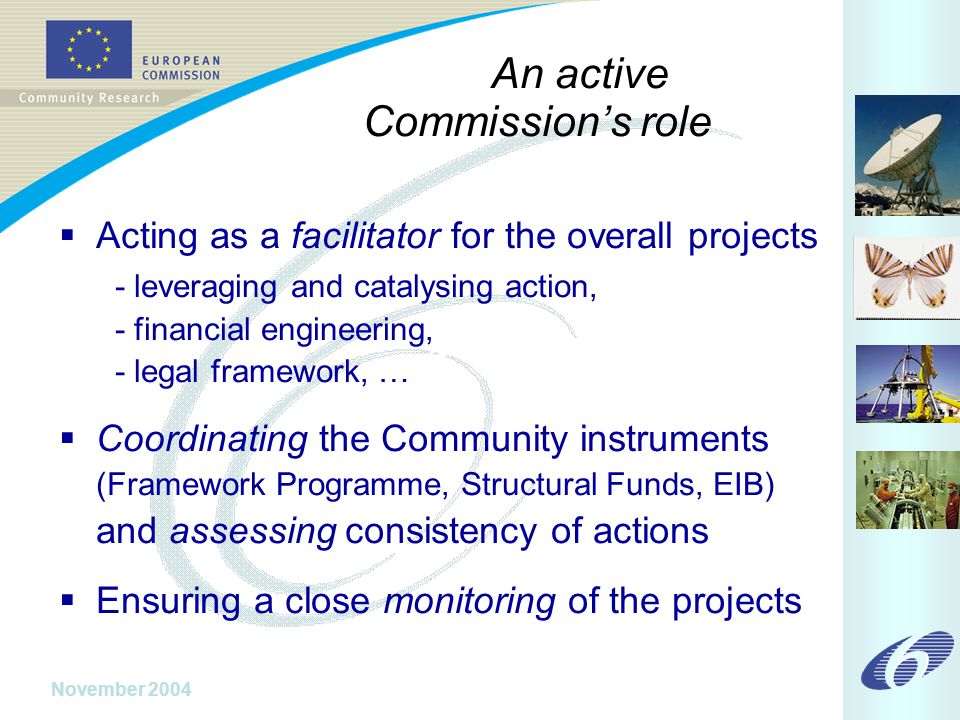 November 2004 An active Commission’s role  Acting as a facilitator for the overall projects - leveraging and catalysing action, - financial engineering, - legal framework, …  Coordinating the Community instruments (Framework Programme, Structural Funds, EIB) and assessing consistency of actions  Ensuring a close monitoring of the projects