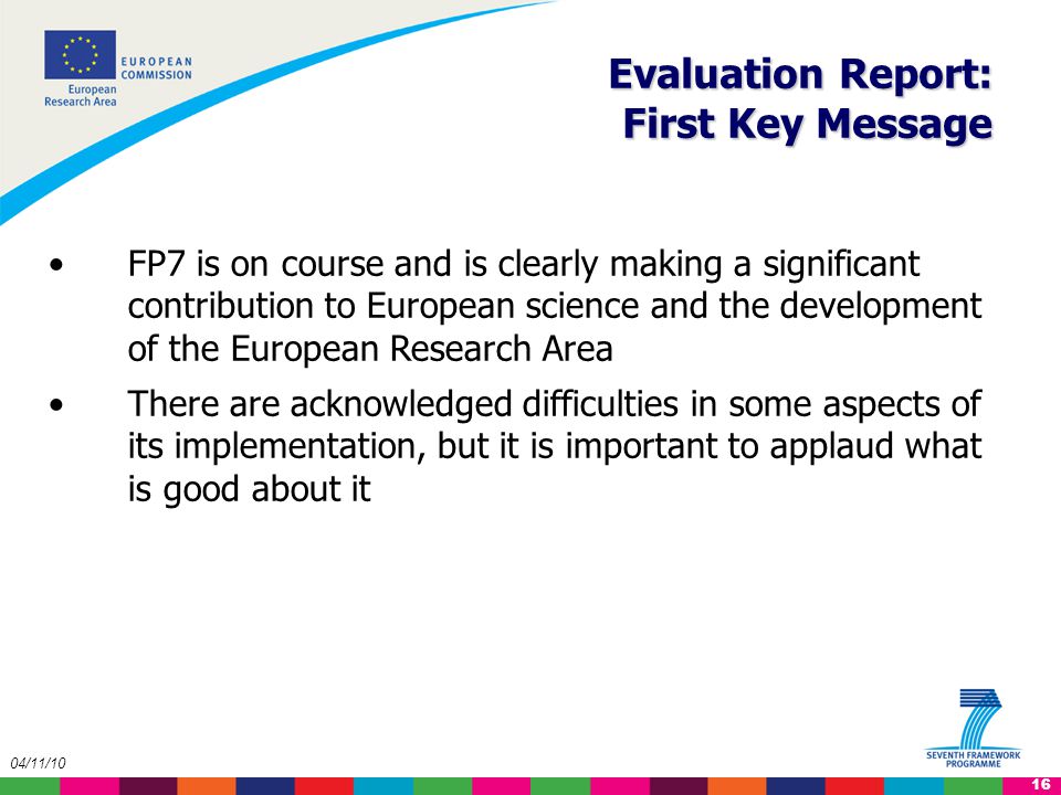 16 04/11/10 Evaluation Report: First Key Message FP7 is on course and is clearly making a significant contribution to European science and the development of the European Research Area There are acknowledged difficulties in some aspects of its implementation, but it is important to applaud what is good about it