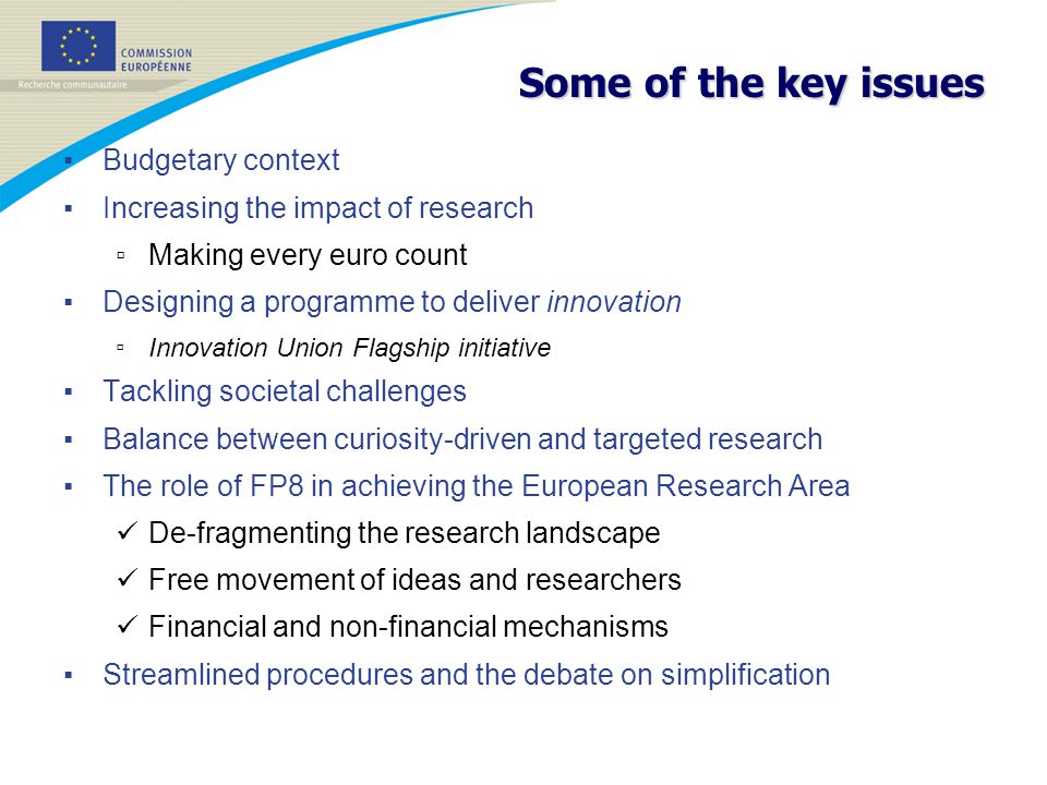 Some of the key issues ▪ Budgetary context ▪ Increasing the impact of research ▫ Making every euro count ▪ Designing a programme to deliver innovation ▫ Innovation Union Flagship initiative ▪ Tackling societal challenges ▪ Balance between curiosity-driven and targeted research ▪ The role of FP8 in achieving the European Research Area De-fragmenting the research landscape Free movement of ideas and researchers Financial and non-financial mechanisms ▪ Streamlined procedures and the debate on simplification