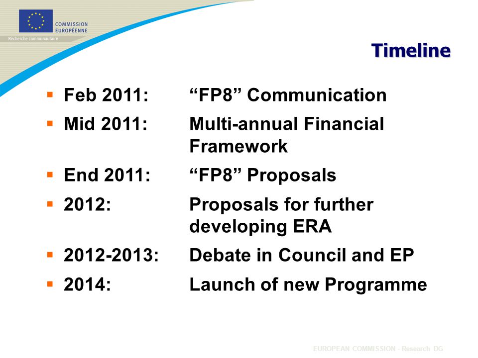 EUROPEAN COMMISSION - Research DG Timeline  Feb 2011: FP8 Communication  Mid 2011: Multi-annual Financial Framework  End 2011: FP8 Proposals  2012: Proposals for further developing ERA  :Debate in Council and EP  2014:Launch of new Programme