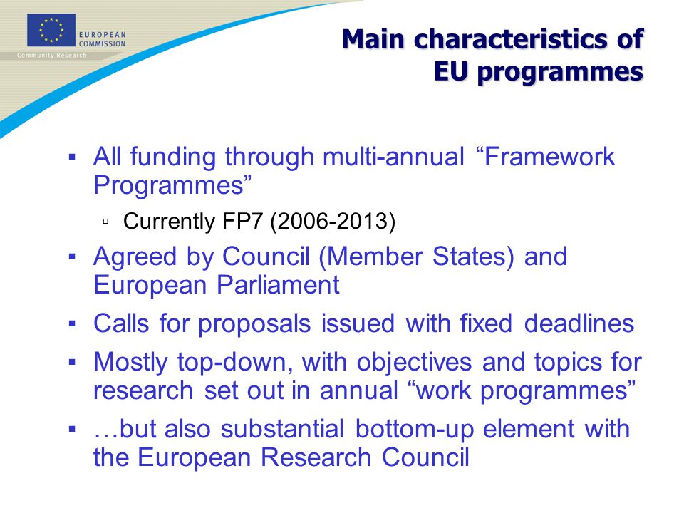 Main characteristics of EU programmes ▪ All funding through multi-annual Framework Programmes ▫ Currently FP7 ( ) ▪ Agreed by Council (Member States) and European Parliament ▪ Calls for proposals issued with fixed deadlines ▪ Mostly top-down, with objectives and topics for research set out in annual work programmes ▪ …but also substantial bottom-up element with the European Research Council