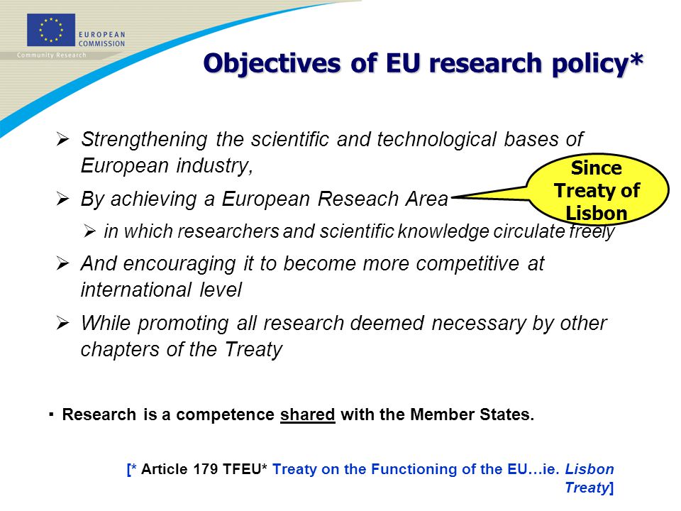 Objectives of EU research policy*  Strengthening the scientific and technological bases of European industry,  By achieving a European Reseach Area  in which researchers and scientific knowledge circulate freely  And encouraging it to become more competitive at international level  While promoting all research deemed necessary by other chapters of the Treaty ▪ Research is a competence shared with the Member States.