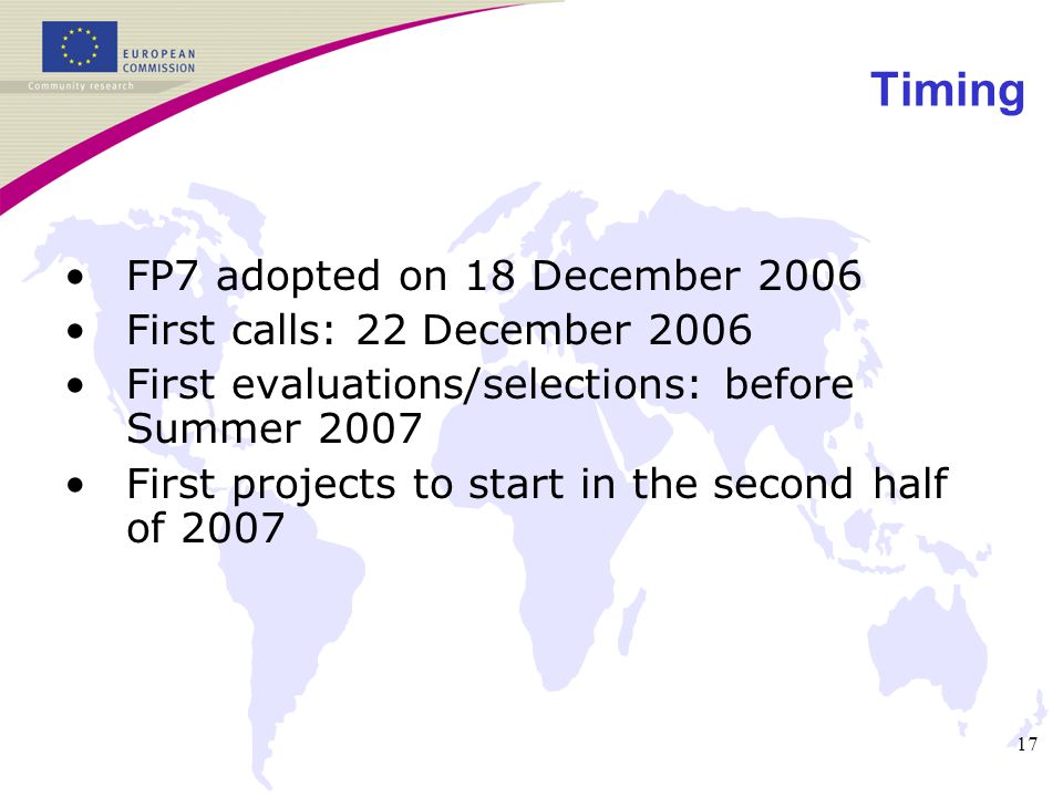 17 Timing FP7 adopted on 18 December 2006 First calls: 22 December 2006 First evaluations/selections: before Summer 2007 First projects to start in the second half of 2007