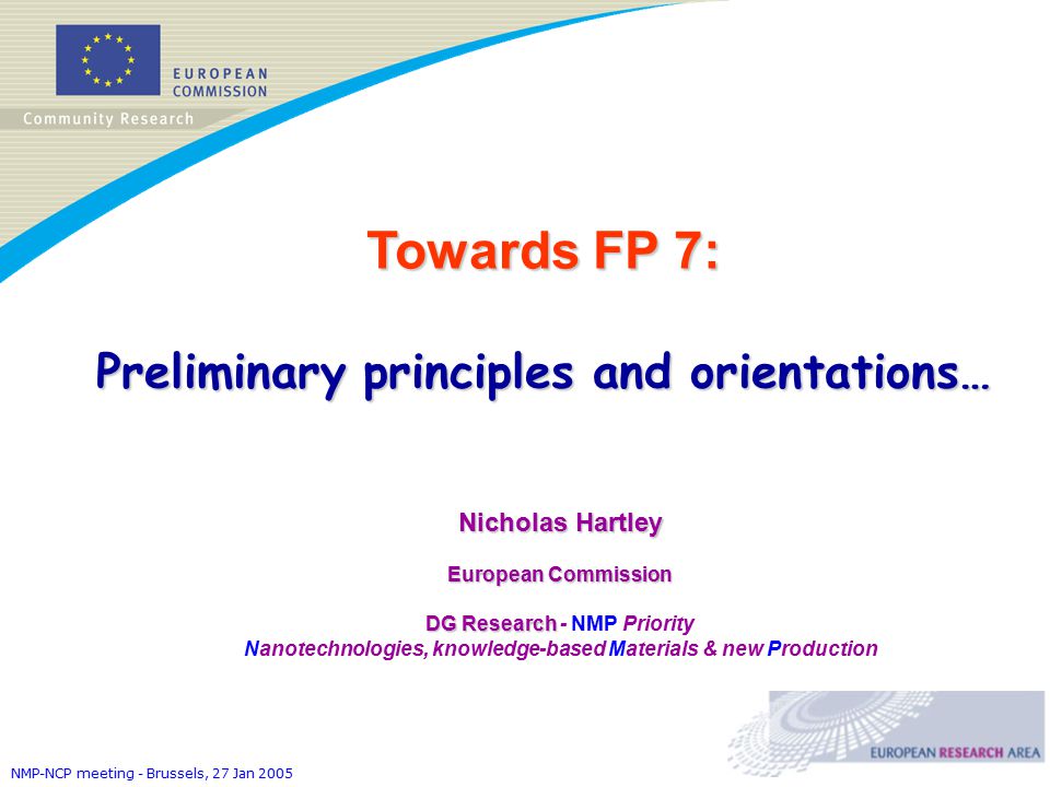 NMP-NCP meeting - Brussels, 27 Jan 2005 Towards FP 7: Preliminary principles and orientations… Nicholas Hartley European Commission DG Research DG Research - NMP Priority Nanotechnologies, knowledge-based Materials & new Production